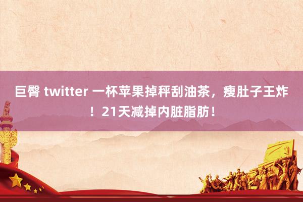 巨臀 twitter 一杯苹果掉秤刮油茶，瘦肚子王炸！21天减掉内脏脂肪！