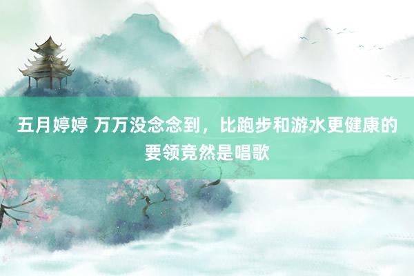 五月婷婷 万万没念念到，比跑步和游水更健康的要领竞然是唱歌