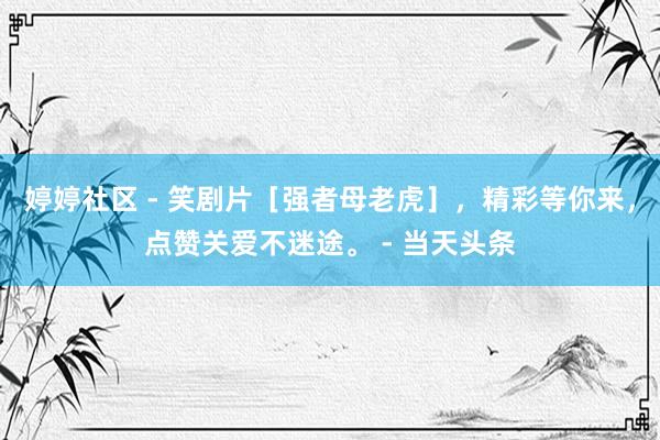 婷婷社区 - 笑剧片［强者母老虎］，精彩等你来，点赞关爱不迷途。 - 当天头条