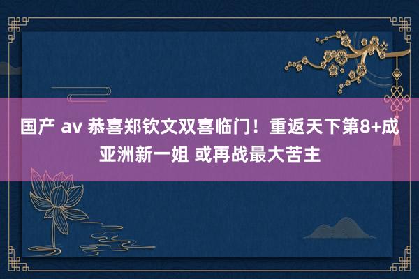 国产 av 恭喜郑钦文双喜临门！重返天下第8+成亚洲新一姐 或再战最大苦主